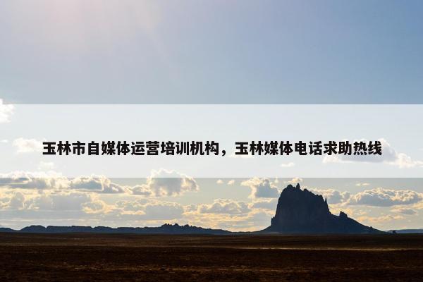 玉林市自媒体运营培训机构，玉林媒体电话求助热线