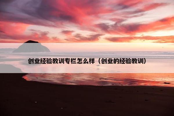 创业经验教训专栏怎么样（创业的经验教训）