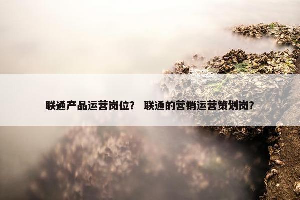 联通产品运营岗位？ 联通的营销运营策划岗？