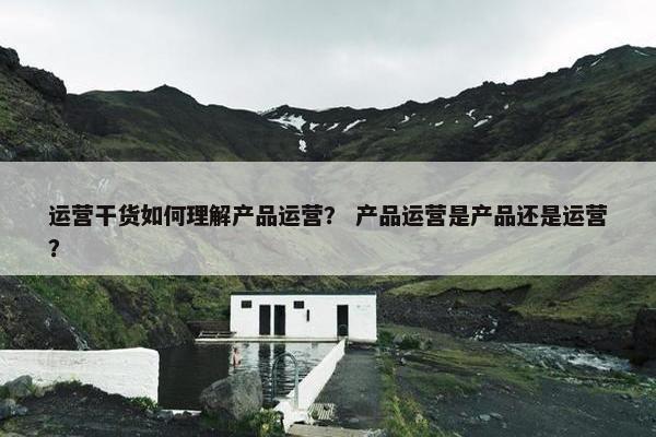 运营干货如何理解产品运营？ 产品运营是产品还是运营？