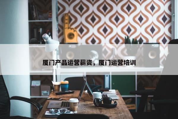 厦门产品运营薪资，厦门运营培训
