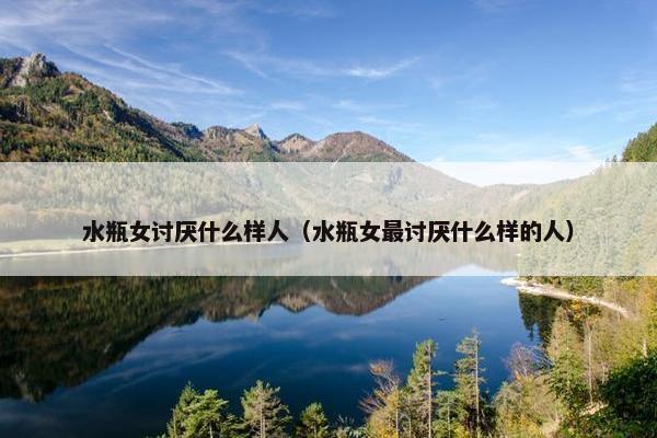 水瓶女讨厌什么样人（水瓶女最讨厌什么样的人）