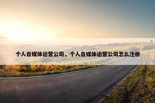 个人自媒体运营公司，个人自媒体运营公司怎么注册
