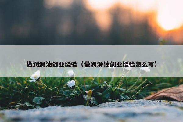 做润滑油创业经验（做润滑油创业经验怎么写）