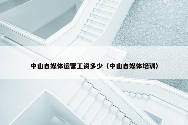 中山自媒体运营工资多少（中山自媒体培训）