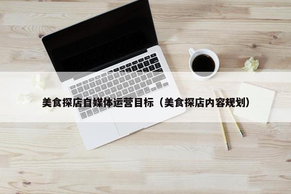 美食探店自媒体运营目标（美食探店内容规划）