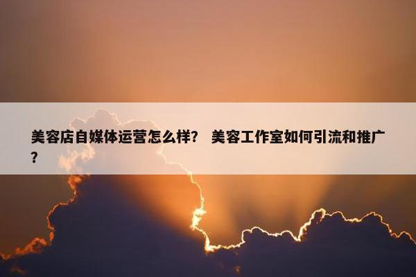 美容店自媒体运营怎么样？ 美容工作室如何引流和推广？