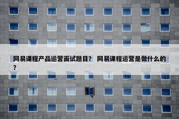 网易课程产品运营面试题目？ 网易课程运营是做什么的？