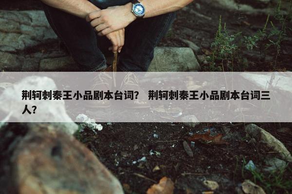 荆轲刺秦王小品剧本台词？ 荆轲刺秦王小品剧本台词三人？