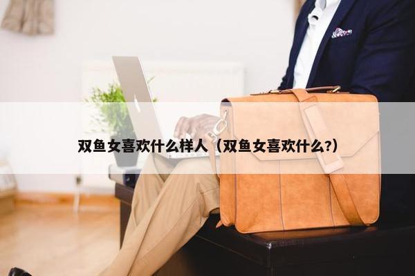 双鱼女喜欢什么样人（双鱼女喜欢什么?）