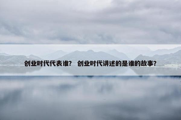 创业时代代表谁？ 创业时代讲述的是谁的故事？