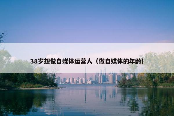 38岁想做自媒体运营人（做自媒体的年龄）
