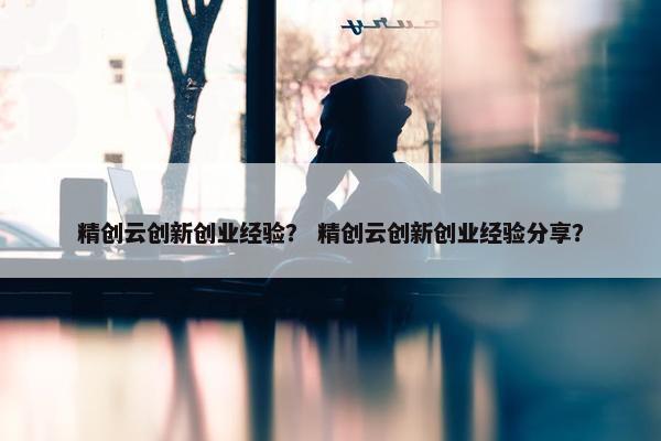 精创云创新创业经验？ 精创云创新创业经验分享？