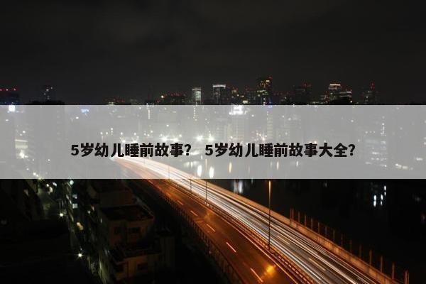 5岁幼儿睡前故事？ 5岁幼儿睡前故事大全？