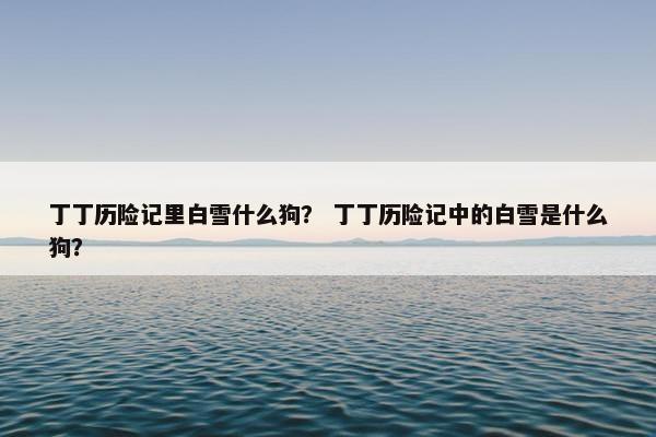 丁丁历险记里白雪什么狗？ 丁丁历险记中的白雪是什么狗？