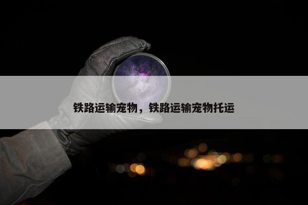 铁路运输宠物，铁路运输宠物托运