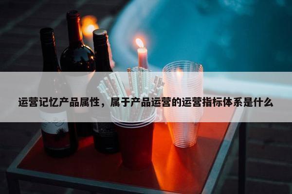 运营记忆产品属性，属于产品运营的运营指标体系是什么