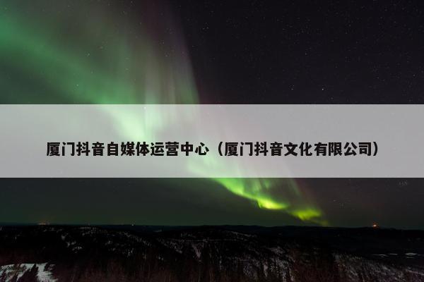 厦门抖音自媒体运营中心（厦门抖音文化有限公司）
