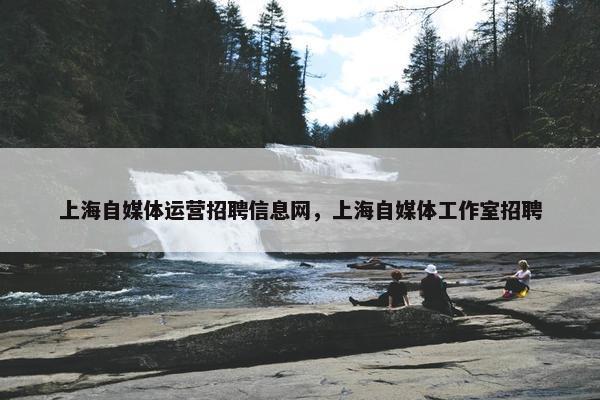 上海自媒体运营招聘信息网，上海自媒体工作室招聘