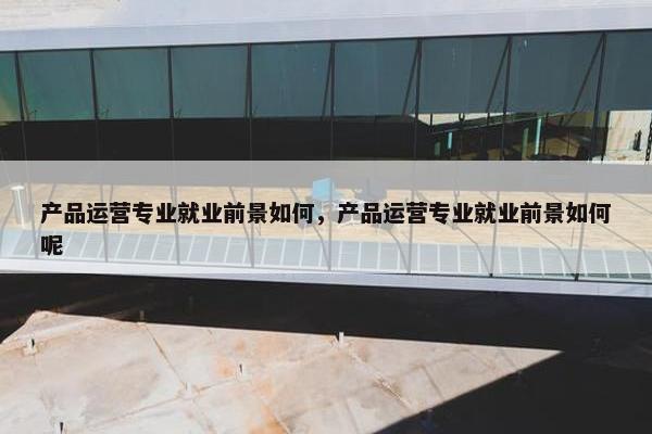 产品运营专业就业前景如何，产品运营专业就业前景如何呢