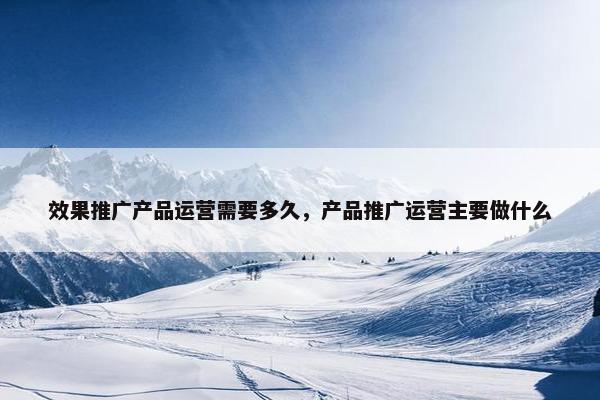 效果推广产品运营需要多久，产品推广运营主要做什么