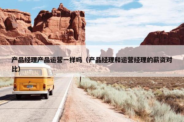 产品经理产品运营一样吗（产品经理和运营经理的薪资对比）