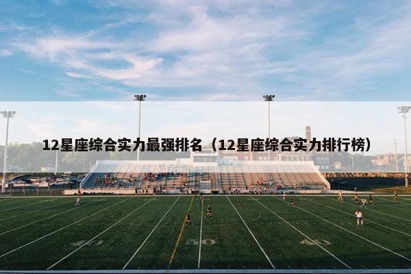 12星座综合实力最强排名（12星座综合实力排行榜）