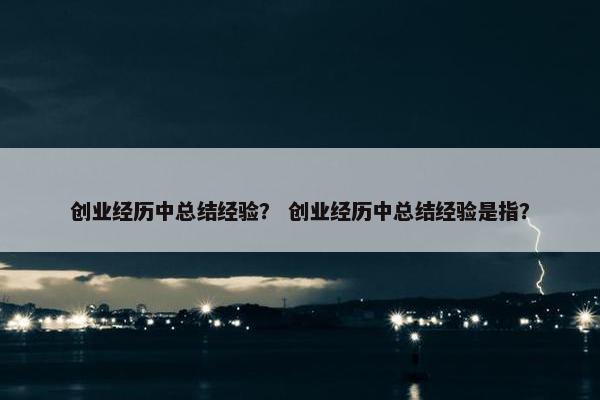 创业经历中总结经验？ 创业经历中总结经验是指？