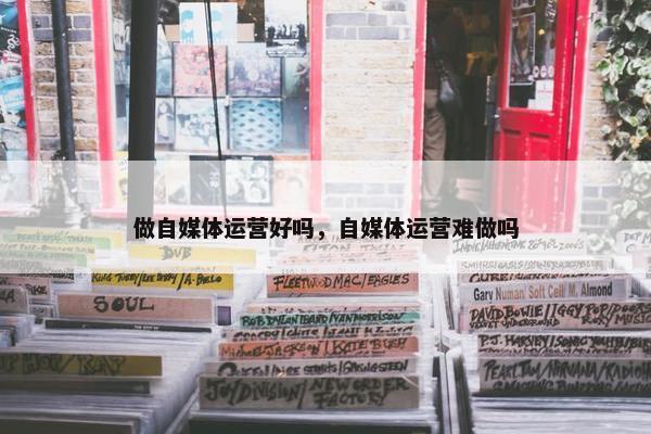 做自媒体运营好吗，自媒体运营难做吗