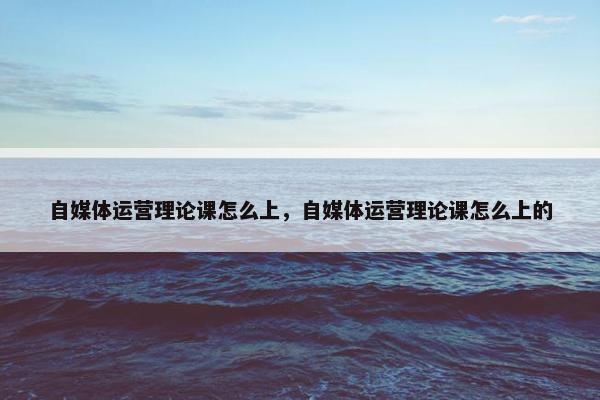 自媒体运营理论课怎么上，自媒体运营理论课怎么上的
