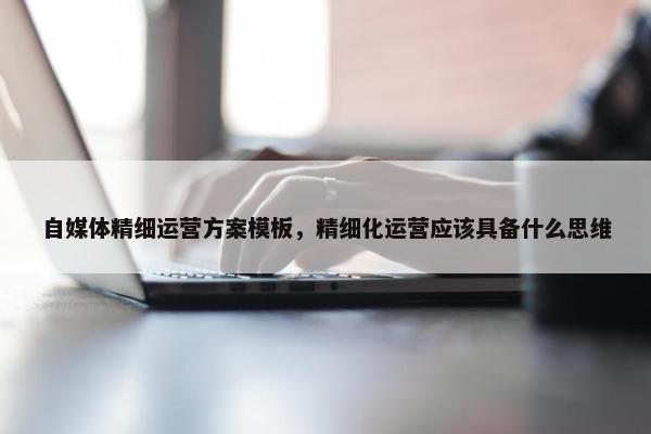 自媒体精细运营方案模板，精细化运营应该具备什么思维