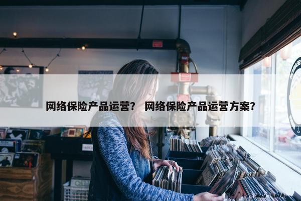 网络保险产品运营？ 网络保险产品运营方案？