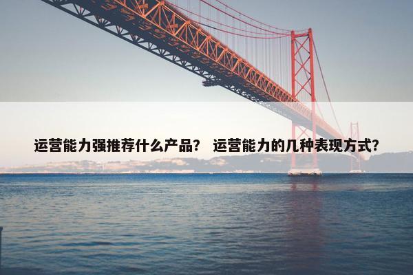 运营能力强推荐什么产品？ 运营能力的几种表现方式？