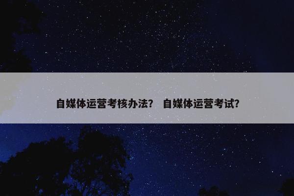 自媒体运营考核办法？ 自媒体运营考试？