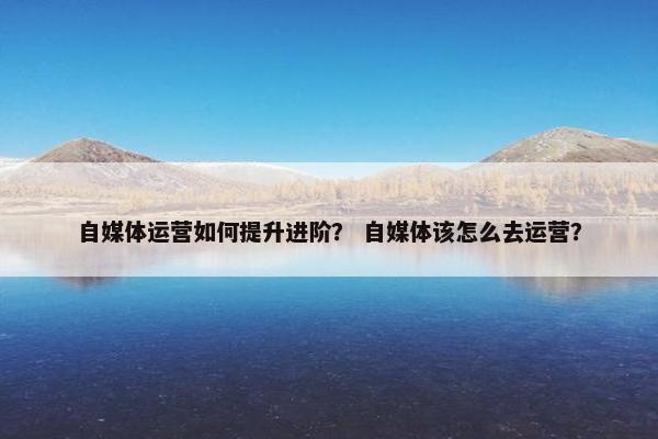 自媒体运营如何提升进阶？ 自媒体该怎么去运营？