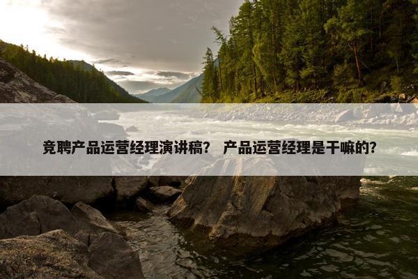 竞聘产品运营经理演讲稿？ 产品运营经理是干嘛的？