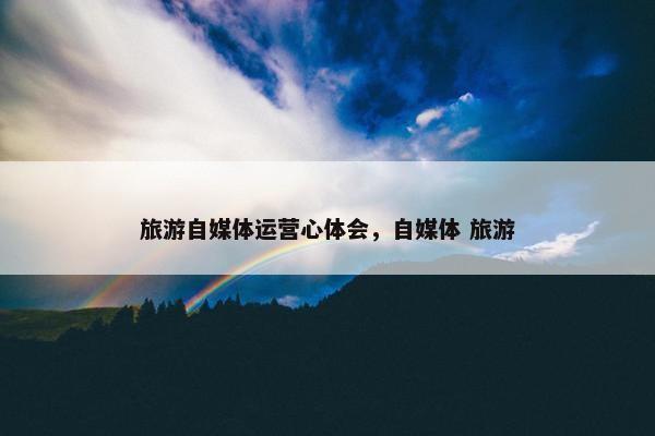 旅游自媒体运营心体会，自媒体 旅游