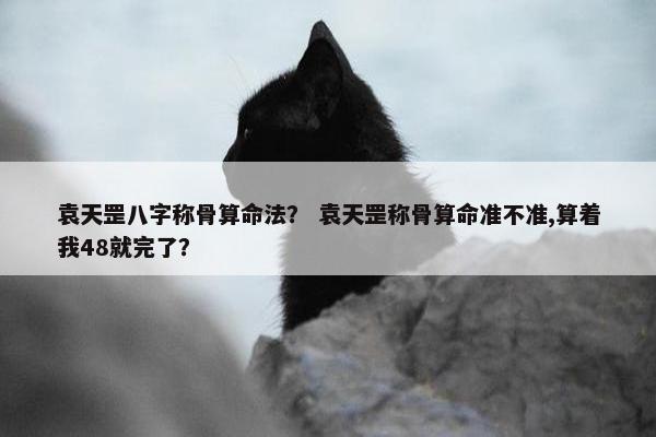 袁天罡八字称骨算命法？ 袁天罡称骨算命准不准,算着我48就完了？