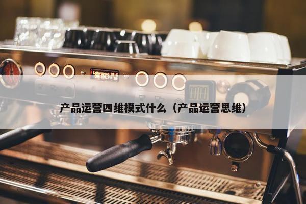 产品运营四维模式什么（产品运营思维）
