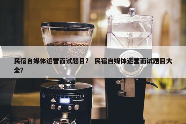民宿自媒体运营面试题目？ 民宿自媒体运营面试题目大全？