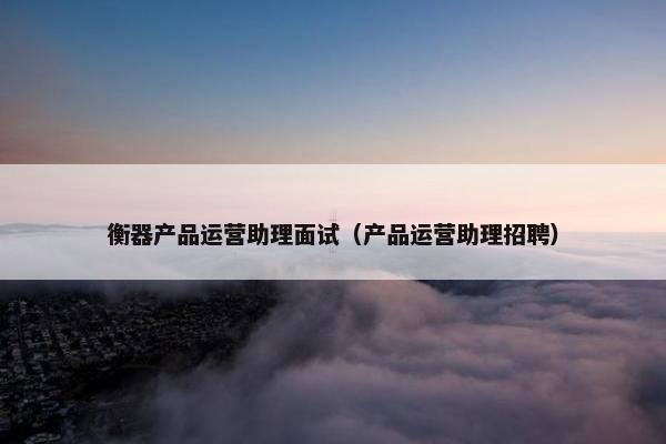 衡器产品运营助理面试（产品运营助理招聘）