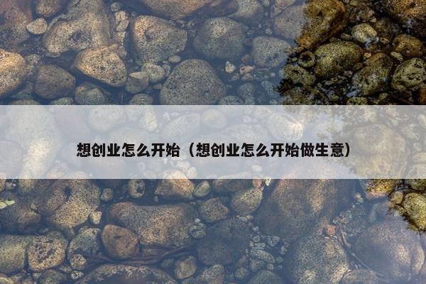 想创业怎么开始（想创业怎么开始做生意）
