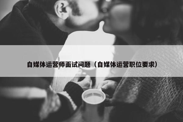 自媒体运营师面试问题（自媒体运营职位要求）