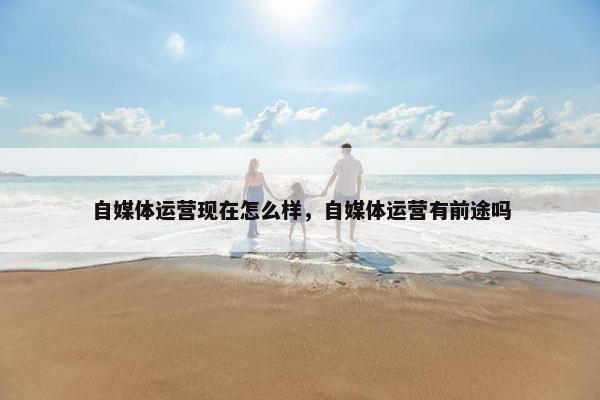 自媒体运营现在怎么样，自媒体运营有前途吗