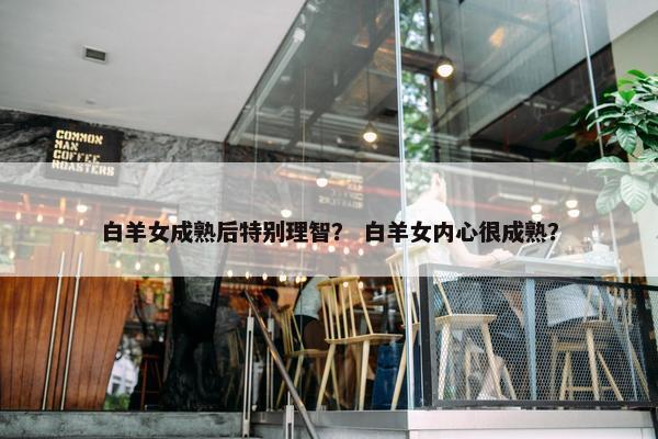 白羊女成熟后特别理智？ 白羊女内心很成熟？