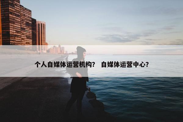 个人自媒体运营机构？ 自媒体运营中心？
