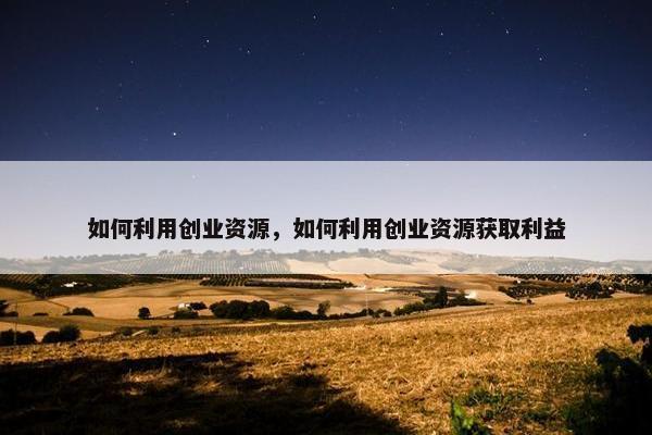 如何利用创业资源，如何利用创业资源获取利益