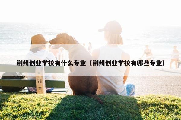 荆州创业学校有什么专业（荆州创业学校有哪些专业）