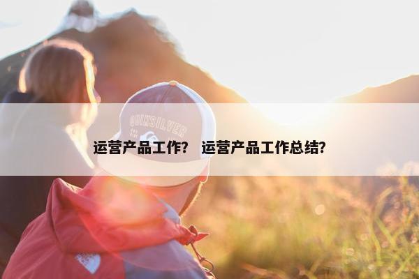 运营产品工作？ 运营产品工作总结？