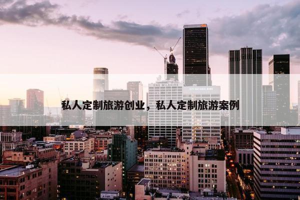 私人定制旅游创业，私人定制旅游案例